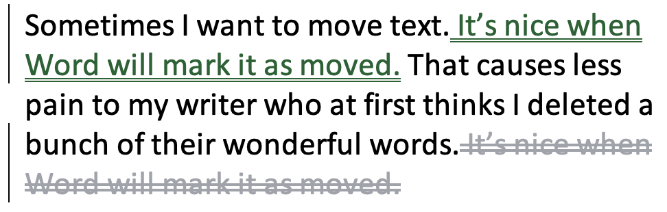Sometimes I want to move text. It’s nice when Word will mark it as moved. That causes less pain to my writer who at first thinks I deleted a bunch of their wonderful words.